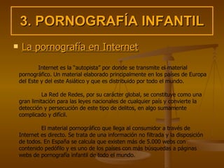 3. PORNOGRAFÍA INFANTIL La pornografía en Internet Internet es la “autopista” por donde se transmite el material pornográfico. Un material elaborado principalmente en los países de Europa del Este y del este Asiático y que es distribuido por todo el mundo.  La Red de Redes, por su carácter global, se constituye como una gran limitación para las leyes nacionales de cualquier país y convierte la detección y persecución de este tipo de delitos, en algo sumamente complicado y difícil.  El material pornográfico que llega al consumidor a través de Internet es directo. Se trata de una información no filtrada y la disposición de todos. En España se calcula que existen más de 5.000 webs con contenido pedófilo y es uno de los países con más búsquedas a páginas webs de pornografía infantil de todo el mundo.  