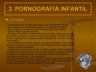 3. PORNOGRAFÍA INFANTIL Consejos - Intente aprender el funcionamiento básico de los ordenadores e Internet. - Sepa siempre lo que su hijo está haciendo en el ordenador, pregúntele. - Sitúe el equipo en un lugar de la casa frecuentado por toda la familia.  - Vigile el tiempo que pasa conectado. - Si descubre información o material relacionado con delitos sobre menores, debe denunciarlo a las Fuerzas y Cuerpos de Seguridad del Estado. También, informe de ello a organizaciones no gubernamentales especializadas en la lucha contra dichos delitos. - Lea los mensajes que reciban sus hijos y sean de desconocidos. Tenga una lista de las direcciones de correo electrónico de los amigos de sus hijos para no leerlas. - Controle la factura del teléfono. - Consiga que sus hijos utilicen cuentas de correo "gratuitas". Puede conseguirlas en páginas como www.hotmail.es y otras. Dichas cuentas son gratuitas y no es necesario dar los datos del menor. De esta forma nadie podrá averiguar la identidad de sus hijos por el correo electrónico. - No contrate servicios de acceso a Internet a empresas que le den una dirección IP fija, porque esto haría sencillo localizar a sus hijos cuando están navegando y averiguar su identidad. Pida que la dirección IP no sea fija. 