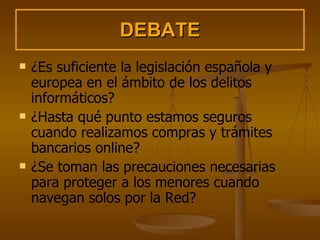 DEBATE ¿Es suficiente la legislación española y europea en el ámbito de los delitos informáticos? ¿Hasta qué punto estamos seguros cuando realizamos compras y trámites bancarios online? ¿Se toman las precauciones necesarias para proteger a los menores cuando navegan solos por la Red? 