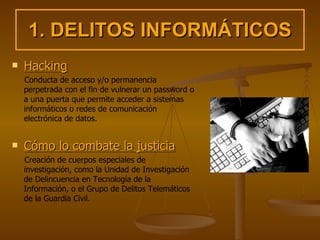 1. DELITOS INFORMÁTICOS Hacking Conducta de acceso y/o permanencia perpetrada con el fin de vulnerar un password o a una puerta que permite acceder a sistemas informáticos o redes de comunicación electrónica de datos. Cómo lo combate la justicia Creación de cuerpos especiales de investigación, como la Unidad de Investigación de Delincuencia en Tecnología de la Información, o el Grupo de Delitos Telemáticos de la Guardia Civil.  