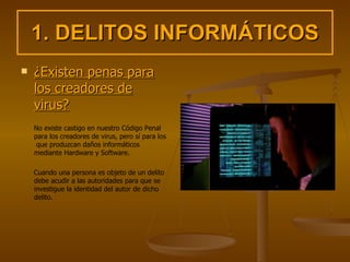 1. DELITOS INFORMÁTICOS ¿Existen penas para los creadores de virus? No existe castigo en nuestro Código Penal para los creadores de virus, pero sí para los  que produzcan daños informáticos mediante Hardware y Software. Cuando una persona es objeto de un delito debe acudir a las autoridades para que se investigue la identidad del autor de dicho delito. 