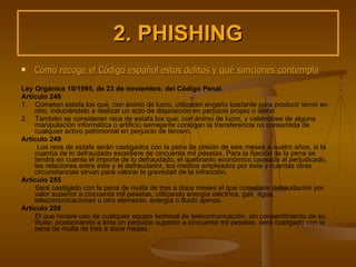 2. PHISHING Cómo recoge el Código español estos delitos y qué sanciones contempla Ley Orgánica 10/1995, de 23 de noviembre, del Código Penal. Artículo 248 1.  Cometen estafa los que, con ánimo de lucro, utilizaren engaño bastante para producir terror en otro, induciéndolo a realizar un acto de disposición en perjuicio propio o ajeno. 2.  También se consideran reos de estafa los que, con ánimo de lucro, y valiéndose de alguna manipulación informática o artificio semejante consigan la transferencia no consentida de cualquier activo patrimonial en perjuicio de tercero. Artículo 249 Los reos de estafa serán castigados con la pena de prisión de seis meses a cuatro años, si la cuantía de lo defraudado excediere de cincuenta mil pesetas. Para la fijación de la pena se tendrá en cuenta el importe de lo defraudado, el quebranto económico causado al perjudicado, las relaciones entre éste y el defraudador, los medios empleados por éste y cuantas otras circunstancias sirvan para valorar la gravedad de la infracción. Artículo 255 Será castigado con la pena de multa de tres a doce meses el que cometiere defraudación por valor superior a cincuenta mil pesetas, utilizando energía eléctrica, gas, agua, telecomunicaciones u otro elemento, energía o fluido ajenos. Artículo 256 El que hiciere uso de cualquier equipo terminal de telecomunicación, sin consentimiento de su titular, ocasionando a éste un perjuicio superior a cincuenta mil pesetas, será castigado con la pena de multa de tres a doce meses. 