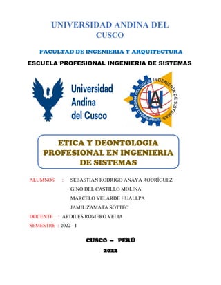 CUSCO – PERÚ
2022
UNIVERSIDAD ANDINA DEL
CUSCO
FACULTAD DE INGENIERIA Y ARQUITECTURA
ESCUELA PROFESIONAL INGENIERIA DE SISTEMAS
ETICA Y DEONTOLOGIA
PROFESIONAL EN INGENIERIA
DE SISTEMAS
ALUMNOS : SEBASTIAN RODRIGO ANAYA RODRÍGUEZ
GINO DEL CASTILLO MOLINA
MARCELO VELARDE HUALLPA
JAMIL ZAMATA SOTTEC
DOCENTE : ARDILES ROMERO VELIA
SEMESTRE : 2022 - I
 