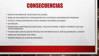 CONSECUENCIAS
• ESTAFA POR MEDIO DE TELÉFONOS CELULARES
• ROBO DE DOCUMENTOS E INTERVENCIÓN NO AUTORIZADA A INFORMACIÓN PERSONAL
• FOTOS O VIDEOS EXPUESTOS A NIVEL MUNDIAL POR MEDIO DE REDES
• EXTORCIÓN
• DEPRESIÓN E INESTABILIDAD EMOCIONAL, FALTA DE INTERÉS Y MIEDO A INTERACTUAR CON
OTRAS PERSONAS
• PUEDEN SER JUDICIALIZADOS POR DELITOS INFORMÁTICOS AL SER INJUSTAMENTE JUZGADO
• DAÑOS DE SOFTWARE POR VIRUS
• PERDER DINERO EN CUENTAS BANCARIAS
 