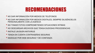 RECOMENDACIONES
• NO DAR INFORMACIÓN POR MEDIOS DE TELÉFONOS
• NO DAR INFORMACIÓN POR MEDIOS DIGITALES, SIEMPRE DILIGÉNCIELOS
PERSONALMENTE CON LA AGENCIA
• NO TOMAR FOTOS COMPROMETIENDO SITUACIONES INTIMAS
• NO DESCARGAR ARCHIVOS QUE TENGA DUDOSAS PROCEDENCIAS
• INSTALE UN BUEN ANTIVIRUS
• TENGA EN CUENTA CONTRASEÑAS SEGURAS
• NAVEGUE POR WEB SEGURAS Y DE CONFIANZA
 