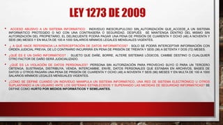 LEY 1273 DE 2009
• ACCESO ABUSIVO A UN SISTEMA INFORMÁTICO: INDIVIDUO INESCRUPULOSO SIN AUTORIZACIÓN QUE ACCEDE A UN SISTEMA
INFORMÁTICO PROTEGIDO O NO CON UNA CONTRASEÑA O SEGURIDAD, DESPUÉS SE MANTENGA DENTRO DEL MISMO SIN
AUTORIZACIÓN DEL PROPIETARIO, EL DELINCUENTE PODRÁ PAGAR UNA PENA DE PRISIÓN DE CUARENTA Y OCHO (48) A NOVENTA Y
SEIS (96) MESES Y EN MULTA DE 100 A 1000 SALARIOS MÍNIMOS LEGALES MENSUALES VIGENTES.
• ¿ A QUÉ HACE REFERENCIA LA INTERCEPTACIÓN DE DATOS INFORMÁTICOS? : SOLO SE PODRÁ INTERCEPTAR INFORMACIÓN CON
ORDEN JUDICIAL PREVIA, DE LO CONTRARIO INCURRIRÁ EN PENA DE PRISIÓN DE TREINTA Y SEIS (36) A SETENTA Y DOS (72) MESES.
• ¿QUÉ ES E UN DAÑO INFORMÁTICO? : SUJETO QUE DAÑE, BORRE, ALTERE SISTEMAS LÓGICOS, CAMBIE DESTINO O CUALQUIER
OTRO FACTOR DE DAÑO SERÁ JUDICIALIZADO.
• ¿QUÉ ES LA VIOLACIÓN DE DATOS PERSONALES? :PERSONA SIN AUTORIZACIÓN PARA PROVECHO SUYO O PARA UN TERCERO
OBTENGA, SUSTRAIGA, DISTRIBUYA, VENDA, INTERCAMBIE, ENVÍE, DATOS PERSONALES QUE ESTABAN EN ARCHIVOS, BASES DE
DATOS U OTROS PAGARA UNA PENA DE PRISIÓN DE CUARENTA Y OCHO (48) A NOVENTA Y SEIS (96) MESES Y EN MULTA DE 100 A 1000
SALARIOS MÍNIMOS LEGALES MENSUALES VIGENTES.
• ¿CÓMO SE DEFINE CUANDO UN INDIVIDUO MANIPULA UN SISTEMA INFORMÁTICO, UNA RED DE SISTEMA ELECTRÓNICO U OTROS
SUPLANTANDO A UN USUARIO ANTE LOS SISTEMAS ESTABLECIDOS Y SUPERANDO LAS MEDIDAS DE SEGURIDAD INFORMÁTICAS? SE
DEFINE COMO HURTO POR MEDIOS INFORMÁTICOS Y SEMEJANTES.
 