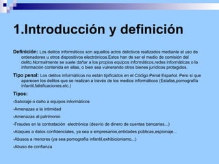 1.Introducción y definición Definición: Los delitos informáticos son aquellos actos delictivos realizados mediante el uso de ordenadores u otros dispositivos electrónicos.Estos han de ser el medio de comisión del delito.Normalmente se suele dañar a los propios equipos informáticos,redes informáticas o la información contenida en ellas, o bien sea vulnerando otros bienes jurídicos protegidos.