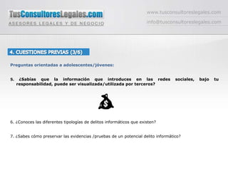www.tusconsultoreslegales.cominfo@tusconsultoreslegales.com4. CUESTIONES PREVIAS (3/6) Preguntas orientadas a adolescentes/jóvenes:5. ¿Sabías que la información que introduces en las redes sociales, bajo tu responsabilidad, puede ser visualizada/utilizada por terceros?6. ¿Conoces las diferentes tipologías de delitos informáticos que existen?7. ¿Sabes cómo preservar las evidencias /pruebas de un potencial delito informático?