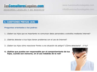 www.tusconsultoreslegales.cominfo@tusconsultoreslegales.com4. CUESTIONES PREVIAS (4/6) Preguntas orientadas a los padres:¿Saben tus hijos que es importante no comunicar datos personales a extraños mediante Internet?¿Sabrías detectar si tus hijos tienen problemas con el uso de Internet?¿Saben tus hijos cómo reaccionar frente a una situación de peligro? ¿Cómo detectarla?.  ¿Y tu?¿Sabías que puedes ser responsable por el comportamiento de tus     hijos, cuando son menores, en el uso indebido de la red?