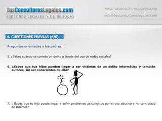 www.tusconsultoreslegales.cominfo@tusconsultoreslegales.com4. CUESTIONES PREVIAS (6/6) Preguntas orientadas a los padres:5. ¿Sabes cuándo se comete un delito a través del uso de redes sociales?6. ¿Sabes que tus hijos pueden llegar a ser víctimas de un delito informático y también autores, sin ser conscientes de ello?7. ¿ Sabes que tu hijo puede llegar a sufrir problemas psicológicos por el uso abusivo y no controlado de Internet?