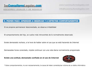 www.tusconsultoreslegales.cominfo@tusconsultoreslegales.com5. PRIMER PASO: APRENDER A OBSERVAR Y A DETECTAR COMPORTAMIENTOS  Si se propone permanecer desconectado, se observa irritabilidadEl comportamiento del hijo, se vuelve más introvertido de lo normalmente observadoExiste demasiado rechazo, a la hora de hablar sobre el uso que se está haciendo de InternetDemasiadas horas conectado, impide continuar con una vida diaria normalmente programadaExiste una actitud, demasiado confiada en el uso de Internet * Estos comportamientos, no son necesariamente, la causa de haber cometido/ser víctima de un delito informático