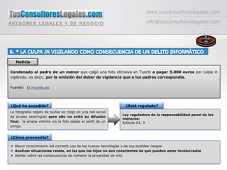 www.tusconsultoreslegales.cominfo@tusconsultoreslegales.com6. * LA CULPA IN VIGILANDO COMO CONSECUENCIA DE UN DELITO INFORMÁTICO NoticiaCondenado al padre de un menor que colgó una foto ofensiva en Tuenti apagar 5.000 euros por culpa in vigilando, es decir, por la omisión del deber de vigilancia que a los padres correspondía.Fuente:  El mundo.es¿Qué ha sucedido?¿Está regulado?La fotografía objeto de burlas se colgó en una red social de acceso restringido pero ello no evitó su difusión final,  la propia víctima vio la foto desde el perfil de un amigo.Ley reguladora de la responsabilidad penal de los menores:Artículo 61. 3¿Cómo prevenirlo?Mayor conocimiento del correcto uso de las nuevas tecnologías y de sus posibles riesgosAnalizar situaciones reales, en las que los hijos no son conscientes de que pueden estar involucradosAlertar sobre las consecuencias de vulnerar la privacidad de otro 