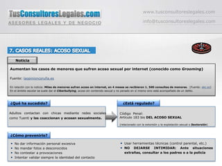 www.tusconsultoreslegales.cominfo@tusconsultoreslegales.com7. CASOS REALES: ACOSO SEXUALNoticiaAumentan los casos de menores que sufren acoso sexual por internet (conocido como Grooming)Fuente: laopinioncoruña.esEn relación con la noticia: Miles de menores sufren acoso en internet, en 4 meses se recibieron 1. 500 consultas de menores.  (Fuente: abc.es) En el ámbito escolar se suele dar el Ciberbullying, acoso sin contenido sexual y no penado en sí mismo sino está acompañado de un delito.¿Qué ha sucedido?¿Está regulado?Código  Penal: Artículo 183 bis DEL ACOSO SEXUAL(relacionado con la extorsión y la explotación sexual o Sextorsión)Adultos contactan con chicas mediante redes sociales como Tuenti y las coaccionan y acosan sexualmente. ¿Cómo prevenirlo?Usar herramientas técnicas (control parental, etc.)NO DEJARSE INTIMIDAR: Ante situaciones extrañas, consultar a los padres o a la policíaNo dar información personal excesiva No mandar fotos a desconocidos No contestar a provocacionesIntentar validar siempre la identidad del contacto