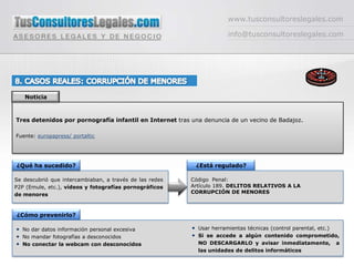 www.tusconsultoreslegales.cominfo@tusconsultoreslegales.com8. CASOS REALES: CORRUPCIÓN DE MENORESNoticiaTres detenidos por pornografía infantil en Internet tras una denuncia de un vecino de Badajoz.Fuente: europapress/ portaltic¿Qué ha sucedido?¿Está regulado?Se descubrió que intercambiaban, a través de las redes P2P (Emule, etc.), vídeos y fotografías pornográficos de menoresCódigo  Penal: Artículo 189. DELITOS RELATIVOS A LA CORRUPCIÓN DE MENORES¿Cómo prevenirlo?Usar herramientas técnicas (control parental, etc.)Si se accede a algún contenido comprometido, NO DESCARGARLO y avisar inmediatamente,  a las unidades de delitos informáticosNo dar datos información personal excesivaNo mandar fotografías a desconocidosNo conectar la webcam con desconocidos