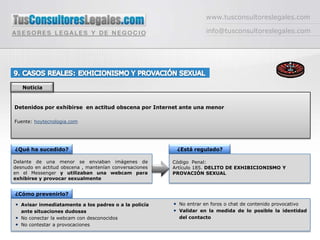 www.tusconsultoreslegales.cominfo@tusconsultoreslegales.com9. CASOS REALES: EXHICIONISMO Y PROVACIÓN SEXUALNoticiaDetenidos por exhibirse  en actitud obscena por Internet ante una menorFuente: hoytecnologia.com¿Qué ha sucedido?¿Está regulado?Delante de una menor se enviaban imágenes de desnudo en actitud obscena , mantenían conversaciones en el Messenger y utilizaban una webcam para exhibirse y provocar sexualmenteCódigo  Penal: Artículo 185. DELITO DE EXHIBICIONISMO Y PROVACIÓN SEXUAL¿Cómo prevenirlo?No entrar en foros o chat de contenido provocativoValidar en la medida de lo posible la identidad del contacto  Avisar inmediatamente a los padres o a la policía  ante situaciones dudosasNo conectar la webcam con desconocidosNo contestar a provocaciones