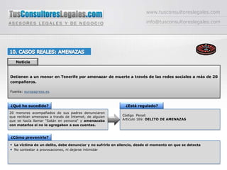 www.tusconsultoreslegales.cominfo@tusconsultoreslegales.com10. CASOS REALES: AMENAZASNoticiaDetienen a un menor en Tenerife por amenazar de muerte a través de las redes sociales a más de 20 compañeros.Fuente: europapress.es¿Qué ha sucedido?¿Está regulado?20 menores acompañados de sus padres denunciaron que recibían amenazas a través de Internet, de alguien que se hacía llamar "Satán en persona“ y amenazaba con matarlos si no le agregaban a sus cuentas.Código  Penal: Artículo 169. DELITO DE AMENAZAS¿Cómo prevenirlo?La víctima de un delito, debe denunciar y no sufrirlo en silencio, desde el momento en que se detectaNo contestar a provocaciones, ni dejarse intimidar