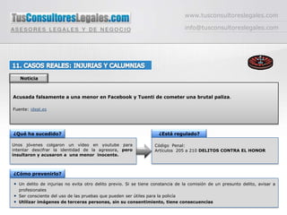 www.tusconsultoreslegales.cominfo@tusconsultoreslegales.com11. CASOS REALES: INJURIAS Y CALUMNIASNoticiaAcusada falsamente a una menor en Facebook y Tuenti de cometer una brutal paliza. Fuente: ideal.es¿Qué ha sucedido?¿Está regulado?Unos jóvenes colgaron un vídeo en youtube para intentar descifrar la identidad de la agresora, pero insultaron y acusaron a  una menor  inocente.Código  Penal: Artículos  205 a 210 DELITOS CONTRA EL HONOR¿Cómo prevenirlo?Un delito de injurias no evita otro delito previo. Si se tiene constancia de la comisión de un presunto delito, avisar a profesionalesSer consciente del uso de las pruebas que pueden ser útiles para la policíaUtilizar imágenes de terceras personas, sin su consentimiento, tiene consecuencias