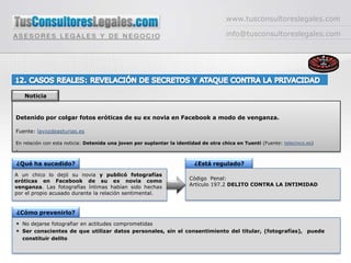 www.tusconsultoreslegales.cominfo@tusconsultoreslegales.com12. CASOS REALES: REVELACIÓN DE SECRETOS Y ATAQUE CONTRA LA PRIVACIDAD NoticiaDetenido por colgar fotos eróticas de su ex novia en Facebook a modo de venganza.Fuente: lavozdeasturias.esEn relación con esta noticia: Detenida una joven por suplantar la identidad de otra chica en Tuenti (Fuente: telecinco.es).¿Qué ha sucedido?¿Está regulado?A un chico lo dejó su novia y publicó fotografías eróticas en Facebook de su ex novia como venganza. Las fotografías íntimas habían sido hechas por el propio acusado durante la relación sentimental.Código  Penal: Artículo 197.2 DELITO CONTRA LA INTIMIDAD¿Cómo prevenirlo?No dejarse fotografiar en actitudes comprometidasSer conscientes de que utilizar datos personales, sin el consentimiento del titular, (fotografías),  puede constituir delito