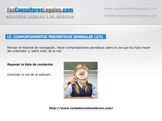 Software,  servicios ofrecidos por el proveedor de internet o extensiones de navegadoreswww.tusconsultoreslegales.cominfo@tusconsultoreslegales.com13. COMPORTAMIENTOS PREVENTIVOS GENERALES (2/5) Revisar el Historial de navegación. Hacer comprobaciones periódicas sobre el uso que los hijos hacen      del ordenador y, sobre todo, de la red. Repasar la lista de contactosControlar el uso de la webcam. http://www.cuidadoconlawebcam.com/