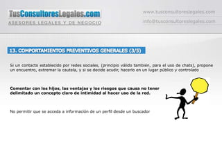 www.tusconsultoreslegales.cominfo@tusconsultoreslegales.com13. COMPORTAMIENTOS PREVENTIVOS GENERALES (3/5) Si un contacto establecido por redes sociales, (principio válido también, para el uso de chats), propone un encuentro, extremar la cautela, y si se decide acudir, hacerlo en un lugar público y controladoComentar con los hijos, las ventajas y los riesgos que causa no tener delimitado un concepto claro de intimidad al hacer uso de la red. No permitir que se acceda a información de un perfil desde un buscador