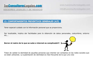 www.tusconsultoreslegales.cominfo@tusconsultoreslegales.com13. COMPORTAMIENTOS PREVENTIVOS GENERALES (4/5) Tener especial cuidado con la información personal que se proporciona. Ser localizable, implica dar facilidades para la obtención de datos personales, costumbres, entorno etc.…Borrar el rastro de lo que se sube a internet es complicado!!!Tratar de validar la identidad de aquellas personas que intentar ser contactos en las redes sociales que se están utilizando. La suplantación de identidad es más frecuente de lo que uno cree