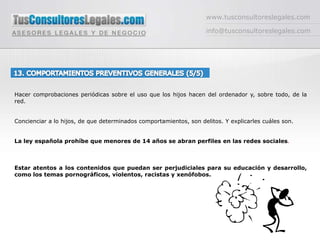 www.tusconsultoreslegales.cominfo@tusconsultoreslegales.com13. COMPORTAMIENTOS PREVENTIVOS GENERALES (5/5) Hacer comprobaciones periódicas sobre el uso que los hijos hacen del ordenador y, sobre todo, de la red.Concienciar a lo hijos, de que determinados comportamientos, son delitos. Y explicarles cuáles son.La ley española prohíbe que menores de 14 años se abran perfiles en las redes sociales. Estar atentos a los contenidos que puedan ser perjudiciales para su educación y desarrollo, como los temas pornográficos, violentos, racistas y xenófobos.