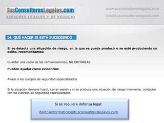 -www.tusconsultoreslegales.cominfo@tusconsultoreslegales.com14. QUÉ HACER SI ESTÁ SUCEDIENDOSi se detecta una situación de riesgo, en la que se pueda producir o se esté produciendo un delito, recomendamos:Guardar una copia de las comunicaciones, NO EDITARLAS. Pueden ayudar como evidenciasAvisar a los cuerpos de seguridad especializadosSi la situación deviene hostil, cerrar sesión y si se produce una situación de riesgo inminente, contactar con los cuerpos de seguridad especializados Si se requiere defensa legal:delitosinformaticos@tusconsultoreslegales.com