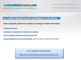 -www.tusconsultoreslegales.cominfo@tusconsultoreslegales.com15. A QUIÉN DIRIGIRSE SI ESTÁ SUCEDIENDO O HA SUCEDIDO Estos organismo públicos te ayudaran a perseguir el delito informático:Defensor del menorBrigada de Investigación Tecnológica de la PolicíaGrupo de delitos Telemáticos de la Guardia CivilAgencia Española de Protección de Datos (para los ataques contra la privacidad)Si se requiere defensa legal:delitosinformaticos@tusconsultoreslegales.com