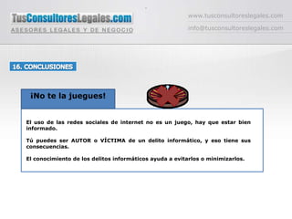 -www.tusconsultoreslegales.cominfo@tusconsultoreslegales.com16. CONCLUSIONES ¡No te la juegues!El uso de las redes sociales de internet no es un juego, hay que estar bien informado.Tú puedes ser AUTOR o VÍCTIMA de un delito informático, y eso tiene sus consecuencias.El conocimiento de los delitos informáticos ayuda a evitarlos o minimizarlos. 