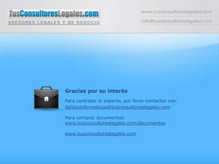 www.tusconsultoreslegales.cominfo@tusconsultoreslegales.comGracias por su interésPara contratar al experto, por favor contactar con:delitosinformaticos@tusconsultoreslegales.comPara comprar documentos:www.tusconsultoreslegales.com/documentoswww.tusconsultoreslegales.com