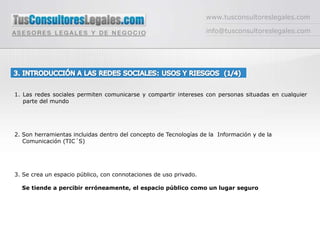 www.tusconsultoreslegales.cominfo@tusconsultoreslegales.com3. INTRODUCCIÓN A LAS REDES SOCIALES: USOS Y RIESGOS  (1/4) Las redes sociales permiten comunicarse y compartir intereses con personas situadas en cualquier parte del mundo2. Son herramientas incluidas dentro del concepto de Tecnologías de la  Información y de la           	    Comunicación (TIC´S)3. Se crea un espacio público, con connotaciones de uso privado.     Se tiende a percibir erróneamente, el espacio público como un lugar seguro