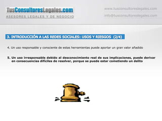 www.tusconsultoreslegales.cominfo@tusconsultoreslegales.com3. INTRODUCCIÓN A LAS REDES SOCIALES: USOS Y RIESGOS  (2/4) 4. Un uso responsable y consciente de estas herramientas puede aportar un gran valor añadido5. Un uso irresponsable debido al desconocimiento real de sus implicaciones, puede derivar en consecuencias difíciles de resolver, porque se puede estar cometiendo un delito