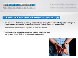 www.tusconsultoreslegales.cominfo@tusconsultoreslegales.com3. INTRODUCCIÓN A LAS REDES SOCIALES: USOS Y RIESGOS  (3/4) 6. No tener una delimitación clara y consciente del concepto de privacidad puede dar lugar a colocarse en situaciones muy comprometidas y desde luego, poco deseables 7. Considerar que se controla la seguridad al 100% es un error8. No tener unas pautas de educación propias y para los hijos,     en su uso, puede derivar en consecuencias penales