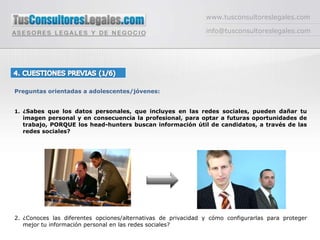 www.tusconsultoreslegales.cominfo@tusconsultoreslegales.com4. CUESTIONES PREVIAS (1/6) Preguntas orientadas a adolescentes/jóvenes:¿Sabes que los datos personales, que incluyes en las redes sociales, pueden dañar tu imagen personal y en consecuencia la profesional, para optar a futuras oportunidades de trabajo, PORQUE los head-hunters buscan información útil de candidatos, a través de las redes sociales?¿Conoces las diferentes opciones/alternativas de privacidad y cómo configurarlas para proteger mejor tu información personal en las redes sociales?