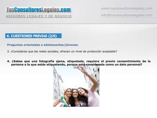 www.tusconsultoreslegales.cominfo@tusconsultoreslegales.com4. CUESTIONES PREVIAS (2/6) Preguntas orientadas a adolescentes/jóvenes:3. ¿Consideras que las redes sociales, ofrecen un nivel de protección aceptable?4. ¿Sabes que una fotografía ajena, etiquetada, requiere el previo consentimiento de la persona a la que estás etiquetando, porque está considerada como un dato personal? 