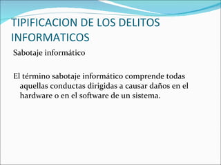 TIPIFICACION DE LOS DELITOS INFORMATICOS Sabotaje informático El término sabotaje informático comprende todas aquellas conductas dirigidas a causar daños en el hardware o en el software de un sistema.  