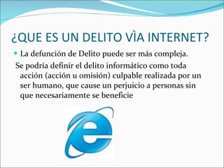 ¿QUE ES UN DELITO VÌA INTERNET? La defunción de Delito puede ser más compleja. Se podría definir el delito informático como toda acción (acción u omisión) culpable realizada por un ser humano, que cause un perjuicio a personas sin que necesariamente se beneficie 