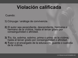 Violación calificada Cuando: Cónyuge / análoga de convivencia. 2)  El autor sea ascendiente, descendiente, hermana o hermano de la víctima, hasta el tercer grado por consanguinidad o afinidad. 3) T ío, tía, sobrina, sobrino, prima o primo de la víctima, hasta el tercer grado por consanguinidad o afinidad. 4) T utor o el encargado de la educación, guarda o custodia de la víctima. 