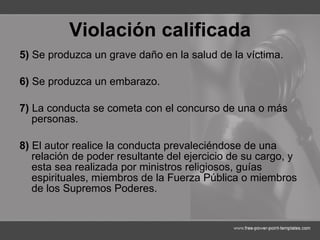 Violación calificada 5)  Se produzca un grave daño en la salud de la víctima. 6)  Se produzca un embarazo. 7)  La conducta se cometa con el concurso de una o más personas. 8)  El autor realice la conducta prevaleciéndose de una relación de poder resultante del ejercicio de su cargo, y esta sea realizada por ministros religiosos, guías espirituales, miembros de la Fuerza Pública o miembros de los Supremos Poderes. 