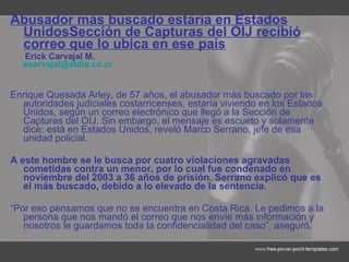Abusador más buscado estaría en Estados Unidos Sección de Capturas del OIJ recibió correo que lo ubica en ese país Erick Carvajal M. [email_address] Enrique Quesada Arley, de 57 años, el abusador más buscado por las autoridades judiciales costarricenses, estaría viviendo en los Estados Unidos, según un correo electrónico que llegó a la Sección de Capturas del OIJ. Sin embargo, el mensaje es escueto y solamente dice: está en Estados Unidos, reveló Marco Serrano, jefe de esa unidad policial. A este hombre se le busca por cuatro violaciones agravadas cometidas contra un menor, por lo cual fue condenado en noviembre del 2003 a 36 años de prisión. Serrano explicó que es el más buscado, debido a lo elevado de la sentencia. “ Por eso pensamos que no se encuentra en Costa Rica. Le pedimos a la persona que nos mandó el correo que nos envíe más información y nosotros le guardamos toda la confidencialidad del caso”, aseguró. 