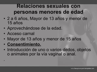 Relaciones sexuales con personas menores de edad 2 a 6 años,  Mayor de 13 años y menor de 15 años Aprovechándose de la edad. Acceso carnal  Mayor de 13 años y menor de 15 años Consentimiento. Introducción de uno o varios dedos, objetos o animales por la vía vaginal o anal. . 