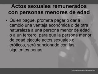 Actos sexuales remunerados con personas menores de edad Quien pague, prometa pagar o dar a cambio una ventaja económica o de otra naturaleza a una persona menor de edad o a un tercero, para que la persona menor de edad ejecute actos sexuales o eróticos, será sancionado con las siguientes penas: 