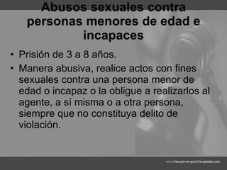 Abusos sexuales contra personas menores de edad e incapaces Prisión de 3 a 8 años. Manera abusiva, realice actos con fines sexuales contra una persona menor de edad o incapaz o la obligue a realizarlos al agente, a sí misma o a otra persona, siempre que no constituya delito de violación. 