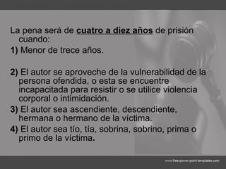 La pena será de  cuatro a diez años  de prisión cuando: 1)  Menor de trece años. 2)  El autor se aproveche de la vulnerabilidad de la persona ofendida, o esta se encuentre incapacitada para resistir o se utilice violencia corporal o intimidación. 3)  El autor sea ascendiente, descendiente, hermana o hermano de la víctima. 4)  El autor sea tío, tía, sobrina, sobrino, prima o primo de la víctima . 