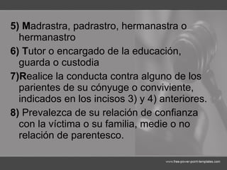 5) M adrastra, padrastro, hermanastra o hermanastro 6) T utor o encargado de la educación, guarda o custodia  7)R ealice la conducta contra alguno de los parientes de su cónyuge o conviviente, indicados en los incisos 3) y 4) anteriores. 8)  Prevalezca de su relación de confianza con la víctima o su familia, medie o no relación de parentesco. 