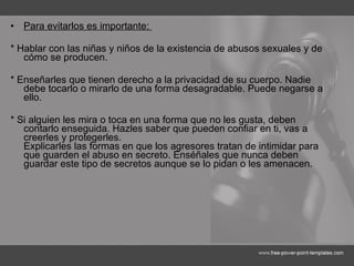 Para evitarlos es importante:  * Hablar con las niñas y niños de la existencia de abusos sexuales y de cómo se producen.  * Enseñarles que tienen derecho a la privacidad de su cuerpo. Nadie debe tocarlo o mirarlo de una forma desagradable. Puede negarse a ello.  * Si alguien les mira o toca en una forma que no les gusta, deben contarlo enseguida. Hazles saber que pueden confiar en ti, vas a creerles y protegerles.  Explicarles las formas en que los agresores tratan de intimidar para que guarden el abuso en secreto. Enséñales que nunca deben guardar este tipo de secretos aunque se lo pidan o les amenacen. 