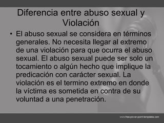 Diferencia entre abuso sexual y Violación El abuso sexual se considera en términos generales. No necesita llegar al extremo de una violación para que ocurra el abuso sexual. El abuso sexual puede ser solo un tocamiento o algún hecho que implique la predicación con carácter sexual. La violación es el termino extremo en donde la víctima es sometida en contra de su voluntad a una penetración.  