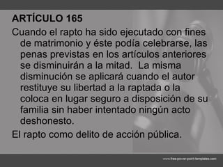ARTÍCULO 165 Cuando el rapto ha sido ejecutado con fines de matrimonio y éste podía celebrarse, las penas previstas en los artículos anteriores se disminuirán a la mitad.  La misma disminución se aplicará cuando el autor restituye su libertad a la raptada o la coloca en lugar seguro a disposición de su familia sin haber intentado ningún acto deshonesto. El rapto como delito de acción pública. 