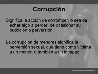 Corrupción Significa la acción de corromper, o sea de echar algo a perder, de ocasionar su pudrición o perversión.  La corrupción de menores significa la perversión sexual, que tiene como víctima a un menor, o también a un incapaz. 