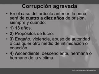 Corrupción agravada En el caso del artículo anterior, la pena será de  cuatro a diez años  de prisión, siempre y cuando: 1) 13  años. 2)  Propósitos de lucro. 3)  Engaño, violencia, abuso de autoridad o cualquier otro medio de intimidación o coacción. 4) A scendiente, descendiente, hermana o hermano de la víctima. 
